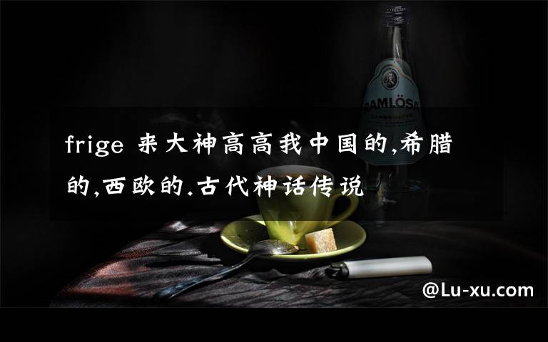 frige 来大神高高我中国的,希腊的,西欧的.古代神话传说