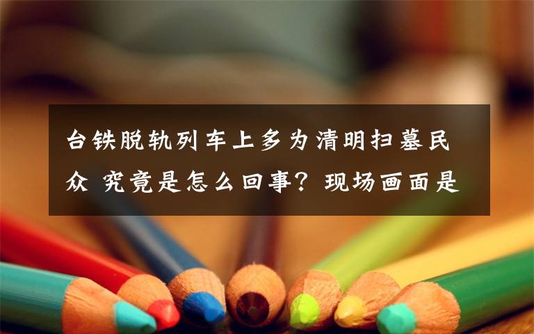 台铁脱轨列车上多为清明扫墓民众 究竟是怎么回事？现场画面是什么？