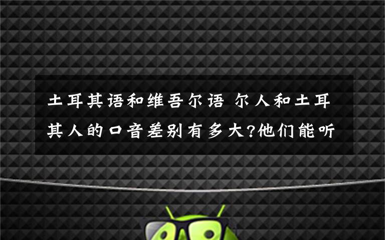 土耳其语和维吾尔语 尔人和土耳其人的口音差别有多大?他们能听懂对方的语言吗