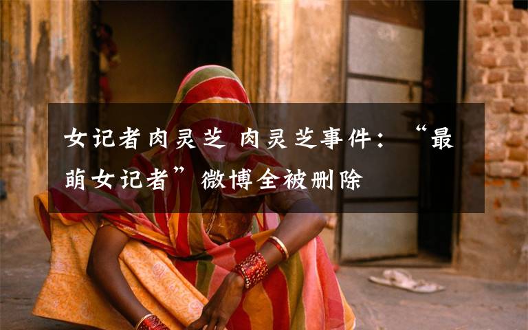 女记者肉灵芝 肉灵芝事件：“最萌女记者”微博全被删除