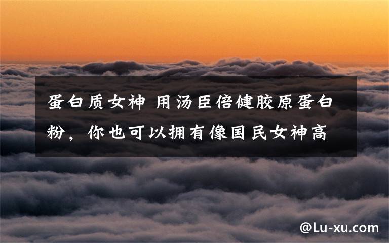 蛋白质女神 用汤臣倍健胶原蛋白粉，你也可以拥有像国民女神高圆圆一样的容颜