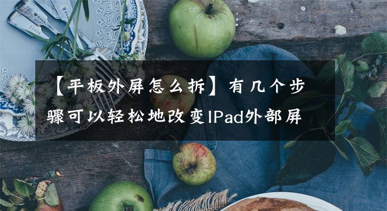 【平板外屏怎么拆】有几个步骤可以轻松地改变IPad外部屏幕。
