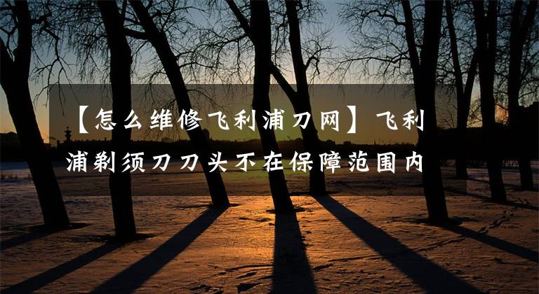 【怎么维修飞利浦刀网】飞利浦剃须刀刀头不在保障范围内，严重损害消费者权益。