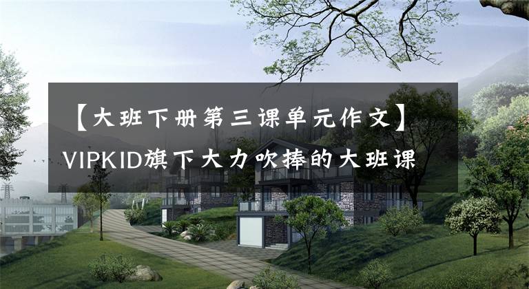 【大班下册第三课单元作文】VIPKID旗下大力吹捧的大班课，其实力到底含不含禁忌下学？评价结果出来了
