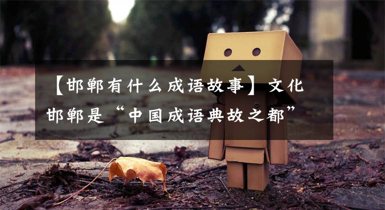 【邯郸有什么成语故事】文化邯郸是“中国成语典故之都”！你知道很多成语的原因吗？