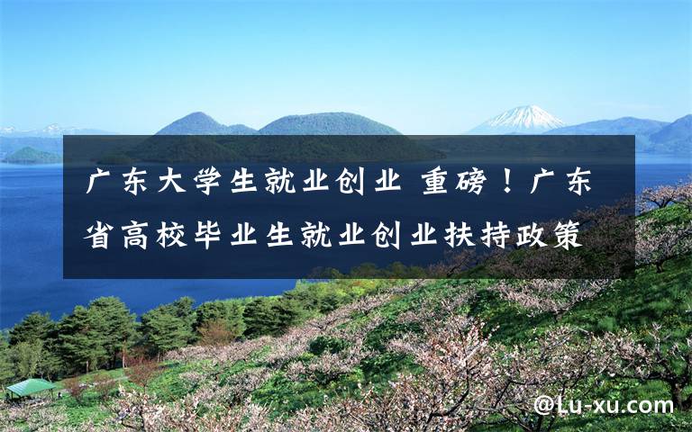 广东大学生就业创业 重磅！广东省高校毕业生就业创业扶持政策清单