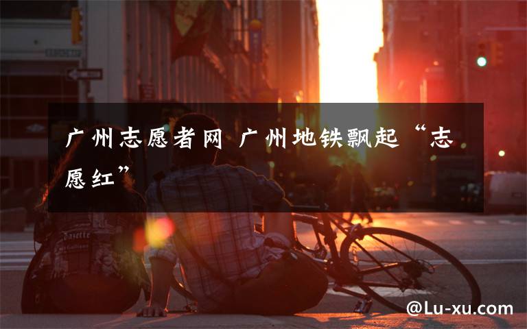 广州志愿者网 广州地铁飘起“志愿红”