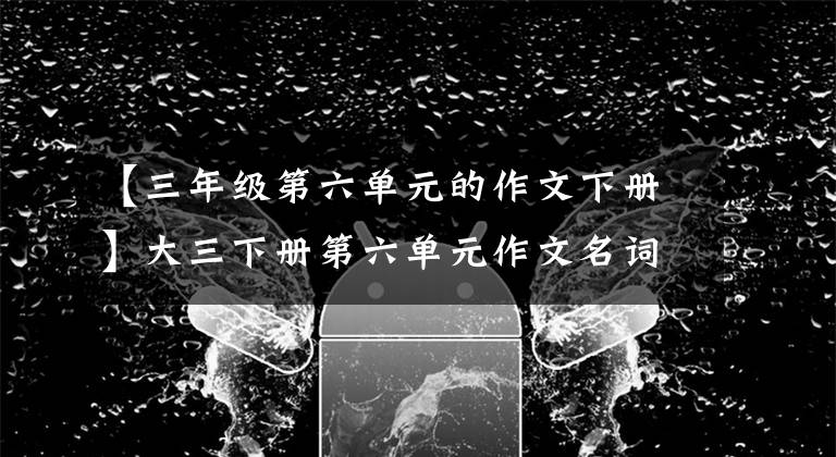 【三年级第六单元的作文下册】大三下册第六单元作文名词讲解，消除难点！学文章快