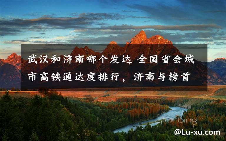 武汉和济南哪个发达 全国省会城市高铁通达度排行，济南与榜首仅一城之差