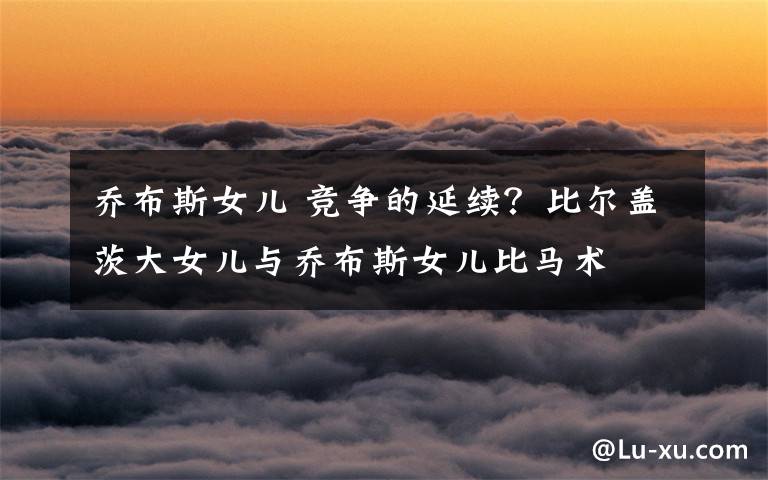 乔布斯女儿 竞争的延续？比尔盖茨大女儿与乔布斯女儿比马术