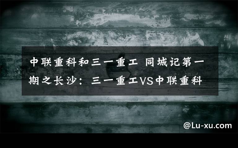 中联重科和三一重工 同城记第一期之长沙：三一重工VS中联重科