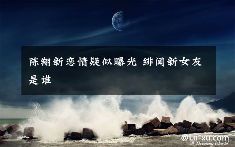 陈翔新恋情疑似曝光 绯闻新女友是谁