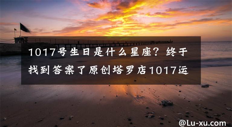 1017号生日是什么星座？终于找到答案了原创塔罗店1017运势：中华塔罗网12星座星云预报每天都看！