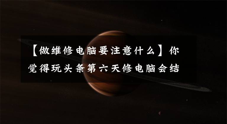 【做维修电脑要注意什么】你觉得玩头条第六天修电脑会结束吗？而且这些要注意，让大家谈谈。