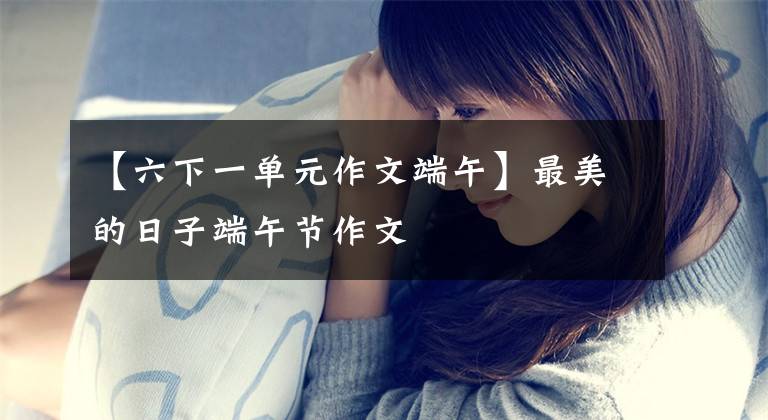 【六下一单元作文端午】最美的日子端午节作文