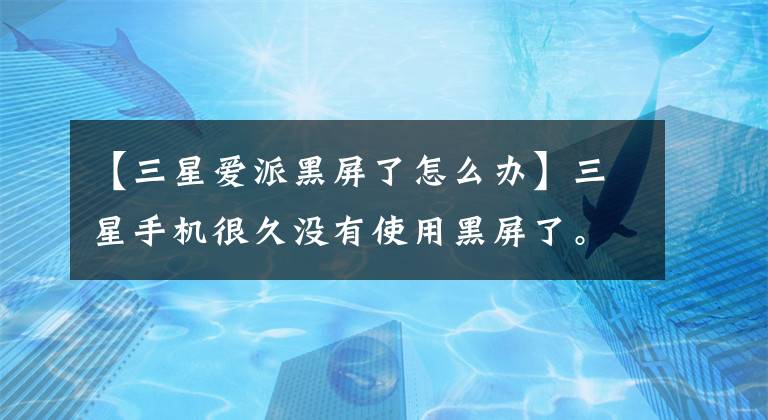 【三星爱派黑屏了怎么办】三星手机很久没有使用黑屏了。为什么？