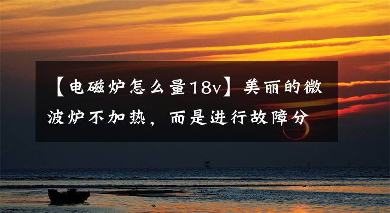 【电磁炉怎么量18v】美丽的微波炉不加热，而是进行故障分析。