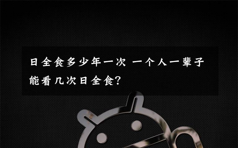 日全食多少年一次 一个人一辈子能看几次日全食？