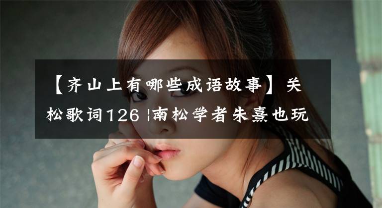 【齐山上有哪些成语故事】关松歌词126 |南松学者朱熹也玩隐语、回文语等文字游戏