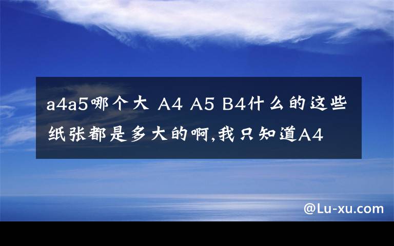 a4a5哪个大 A4 A5 B4什么的这些纸张都是多大的啊,我只知道A4