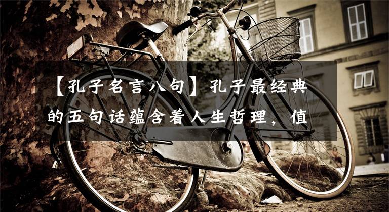 【孔子名言八句】孔子最经典的五句话蕴含着人生哲理，值得背诵仔细推敲