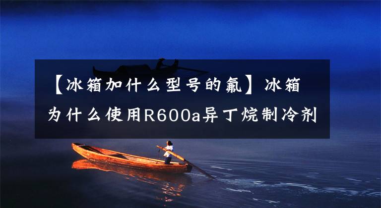 【冰箱加什么型号的氟】冰箱为什么使用R600a异丁烷制冷剂？