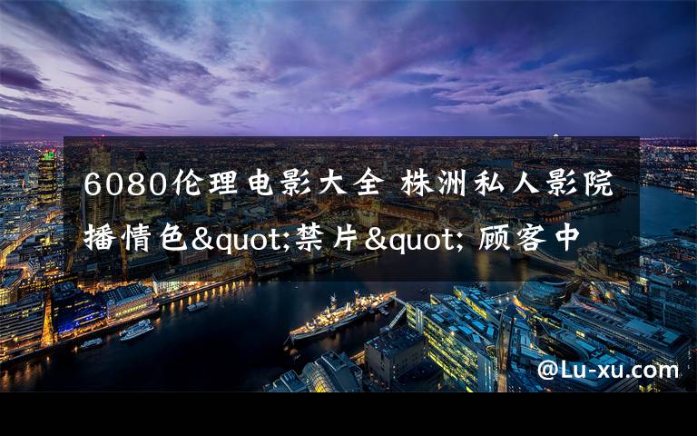 6080伦理电影大全 株洲私人影院播情色"禁片" 顾客中有未成年人