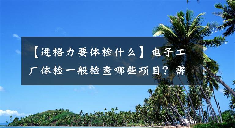 【进格力要体检什么】电子工厂体检一般检查哪些项目？需要注意什么？