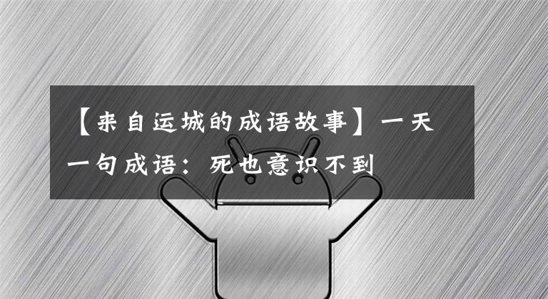 【来自运城的成语故事】一天一句成语：死也意识不到
