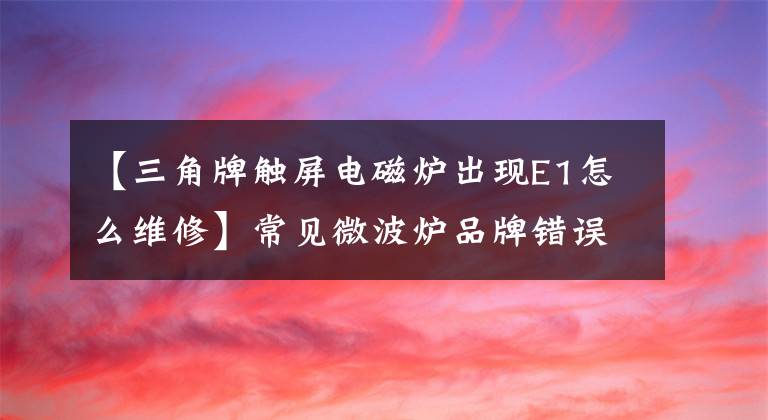 【三角牌触屏电磁炉出现E1怎么维修】常见微波炉品牌错误代码大全