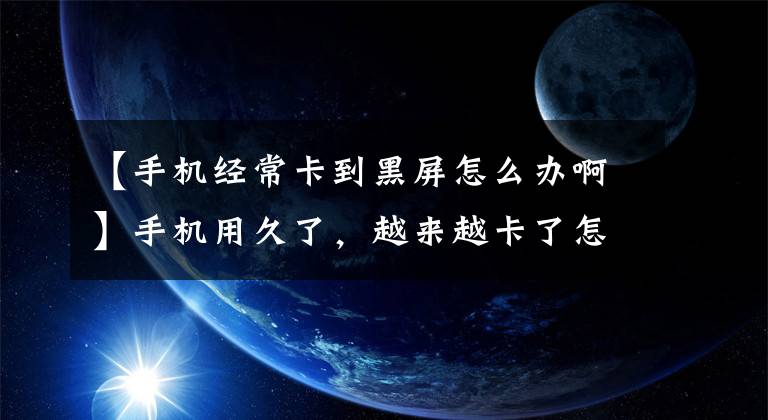 【手机经常卡到黑屏怎么办啊】手机用久了，越来越卡了怎么办？