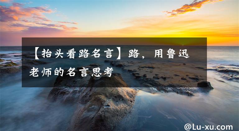 【抬头看路名言】路，用鲁迅老师的名言思考