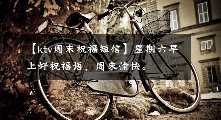 【ktv周末祝福短信】星期六早上好祝福语，周末愉快。