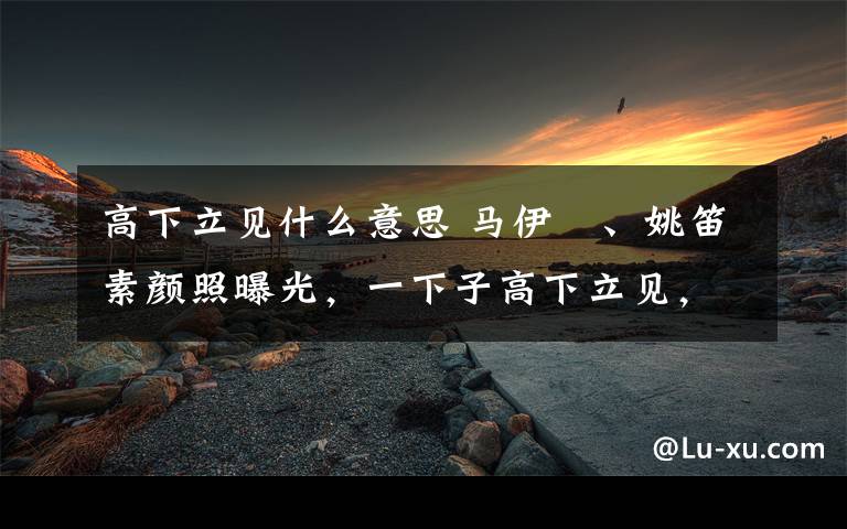 高下立见什么意思 马伊琍、姚笛素颜照曝光，一下子高下立见，网友却在心疼姚笛？