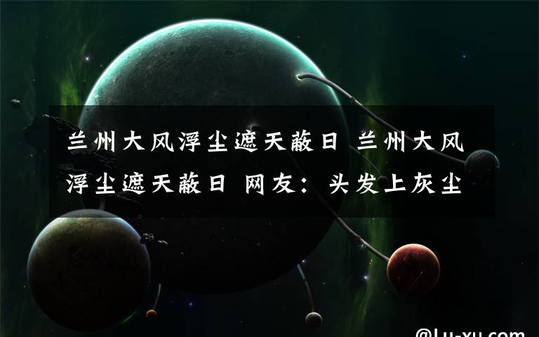 兰州大风浮尘遮天蔽日 兰州大风浮尘遮天蔽日 网友：头发上灰尘一摸一大把