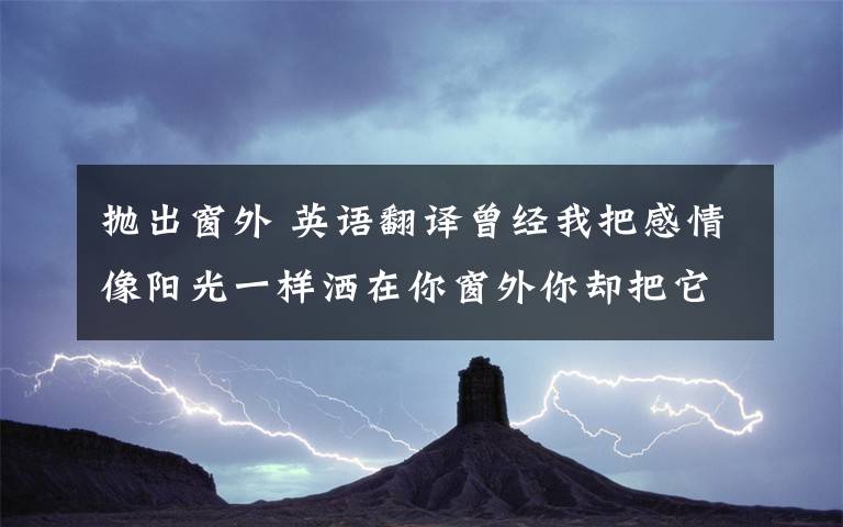 抛出窗外 英语翻译曾经我把感情像阳光一样洒在你窗外你却把它很很抛出门外原来我以为你是我的最爱和你在一起我感觉幸福触手而来现在看起来