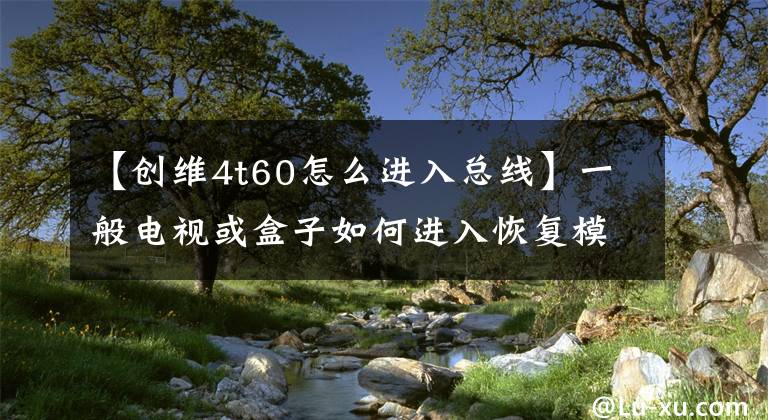 【创维4t60怎么进入总线】一般电视或盒子如何进入恢复模式的摘要