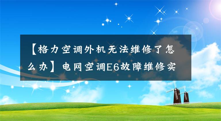 【格力空调外机无法维修了怎么办】电网空调E6故障维修实例