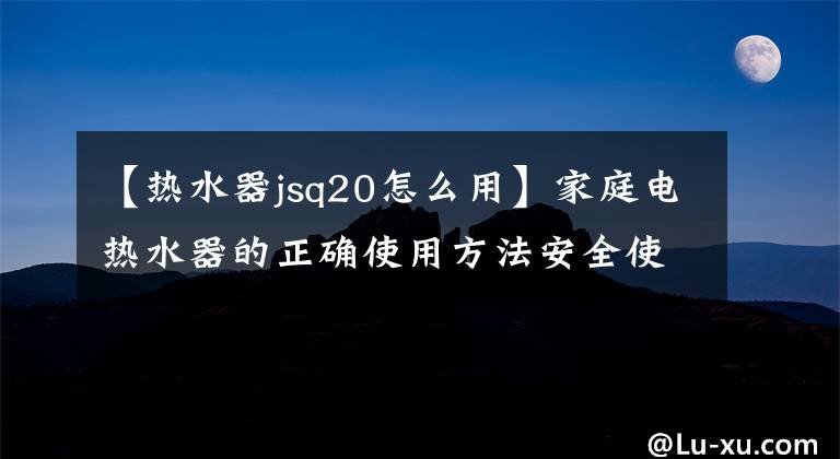 【热水器jsq20怎么用】家庭电热水器的正确使用方法安全使用是最重要的