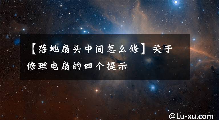 【落地扇头中间怎么修】关于修理电扇的四个提示