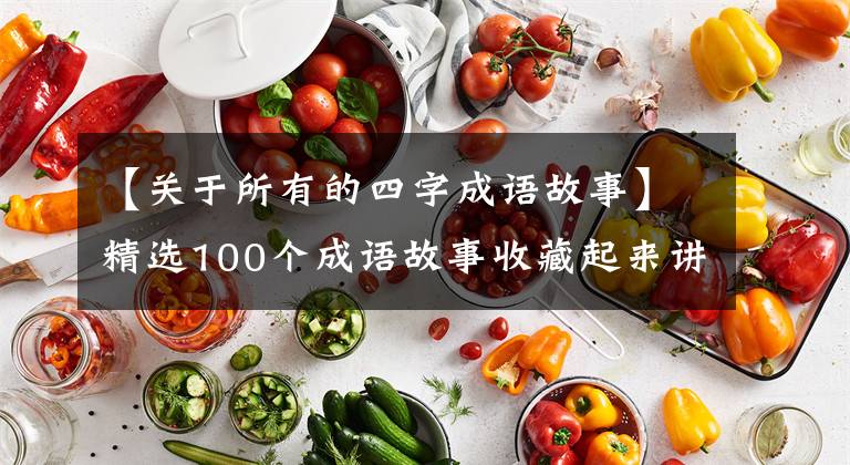 【关于所有的四字成语故事】精选100个成语故事收藏起来讲给孩子听！让孩子更有教养！