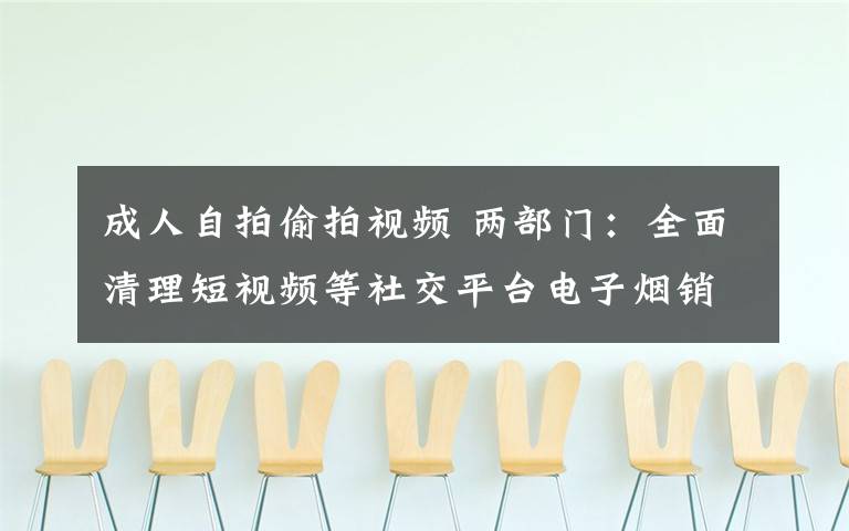 成人自拍偷拍视频 两部门：全面清理短视频等社交平台电子烟销售行为