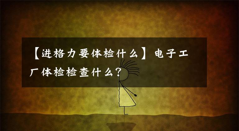 【进格力要体检什么】电子工厂体检检查什么？