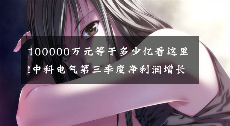 100000万元等于多少亿看这里!中科电气第三季度净利润增长130%，6亿元和亿元锂可以成立合资公司。