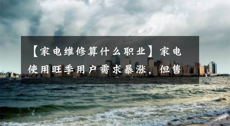 【家电维修算什么职业】家电使用旺季用户需求暴涨，但售后服务人员饱受痛苦