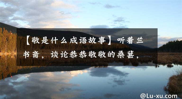 【敬是什么成语故事】听着兰书斋，谈论恭恭敬敬的桑葚，点击进去。……。