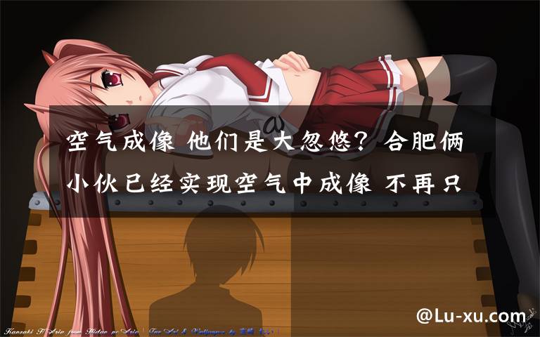 空气成像 他们是大忽悠？合肥俩小伙已经实现空气中成像 不再只出现在科幻电影里