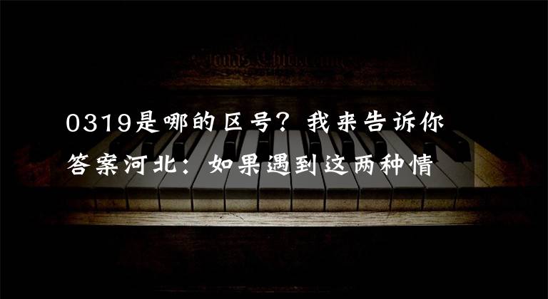 0319是哪的区号？我来告诉你答案河北：如果遇到这两种情况，可以用12110短信举报。