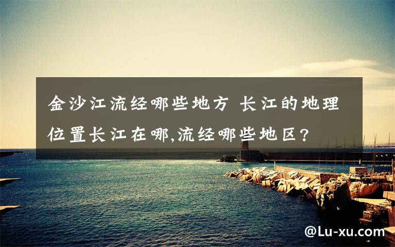 金沙江流经哪些地方 长江的地理位置长江在哪,流经哪些地区?