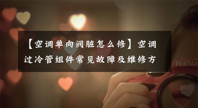 【空调单向阀脏怎么修】空调过冷管组件常见故障及维修方法